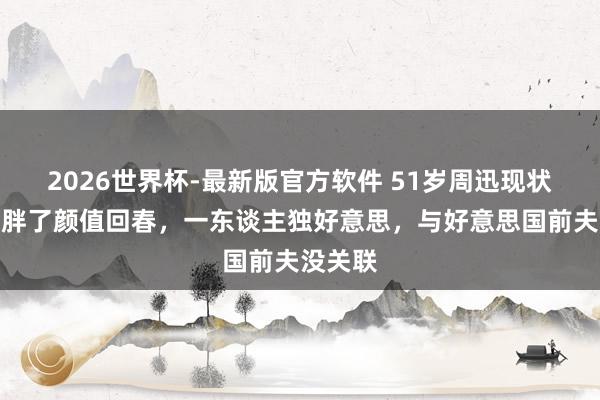 2026世界杯-最新版官方软件 51岁周迅现状：躯壳胖了颜值回春，一东谈主独好意思，与好意思国前夫没关联