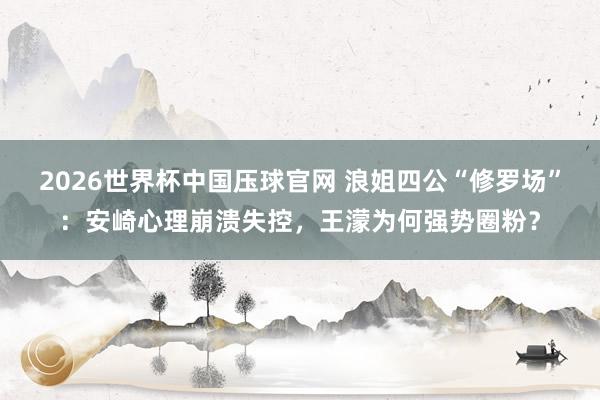 2026世界杯中国压球官网 浪姐四公“修罗场”：安崎心理崩溃失控，王濛为何强势圈粉？