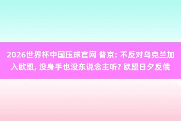 2026世界杯中国压球官网 普京: 不反对乌克兰加入欧盟， 没身手也没东说念主听? 欧盟日夕反俄