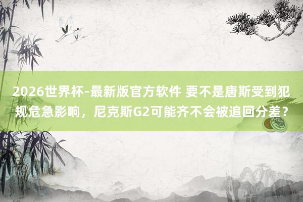 2026世界杯-最新版官方软件 要不是唐斯受到犯规危急影响，尼克斯G2可能齐不会被追回分差？