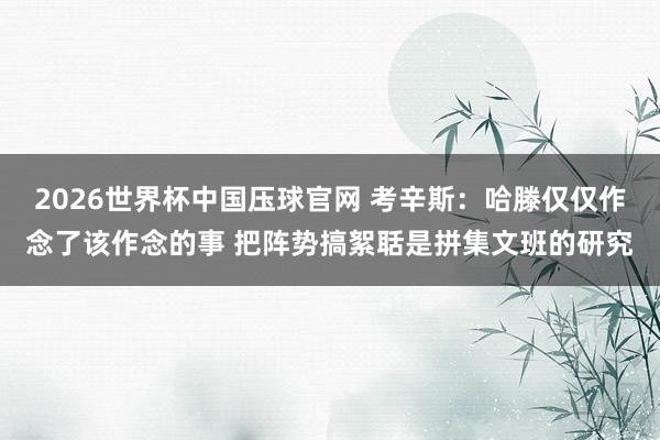 2026世界杯中国压球官网 考辛斯：哈滕仅仅作念了该作念的事 把阵势搞絮聒是拼集文班的研究