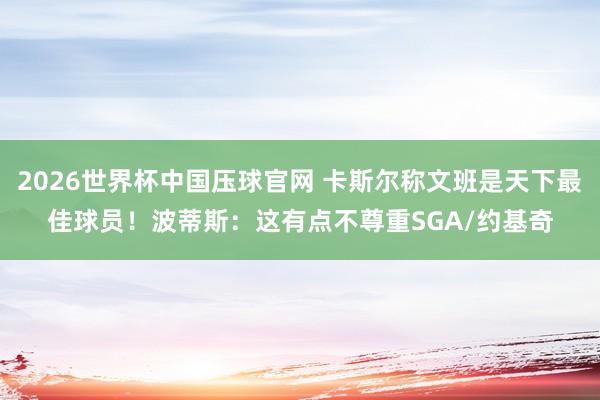 2026世界杯中国压球官网 卡斯尔称文班是天下最佳球员！波蒂斯：这有点不尊重SGA/约基奇