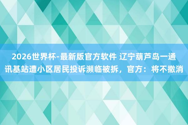 2026世界杯-最新版官方软件 辽宁葫芦岛一通讯基站遭小区居民投诉濒临被拆，官方：将不撤消
