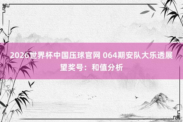 2026世界杯中国压球官网 064期安队大乐透展望奖号：和值分析