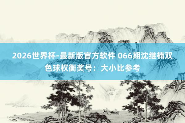 2026世界杯-最新版官方软件 066期沈继楠双色球权衡奖号：大小比参考