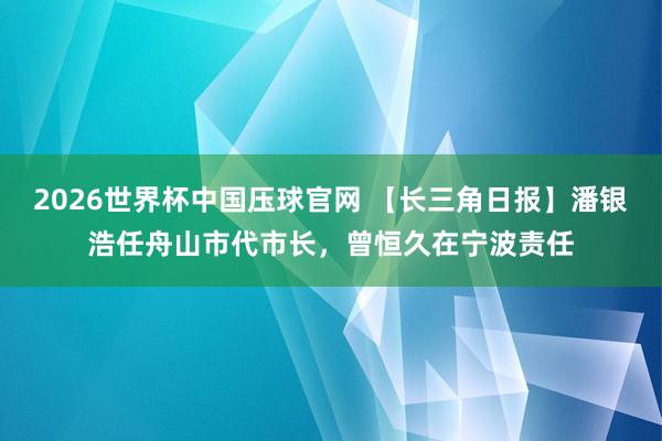 2026世界杯中国压球官网 【长三角日报】潘银浩任舟山市代市长,曾恒久在宁波责任