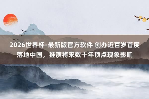 2026世界杯-最新版官方软件 创办近百岁首度落地中国，推演将来数十年顶点现象影响