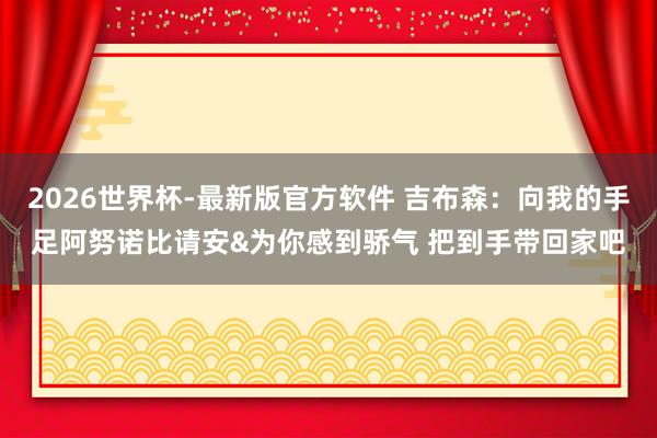 2026世界杯-最新版官方软件 吉布森：向我的手足阿努诺比请安&为你感到骄气 把到手带回家吧