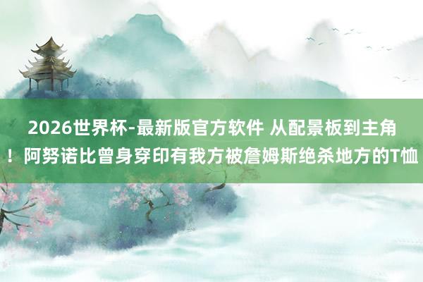 2026世界杯-最新版官方软件 从配景板到主角！阿努诺比曾身穿印有我方被詹姆斯绝杀地方的T恤