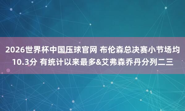 2026世界杯中国压球官网 布伦森总决赛小节场均10.3分 有统计以来最多&艾弗森乔丹分列二三