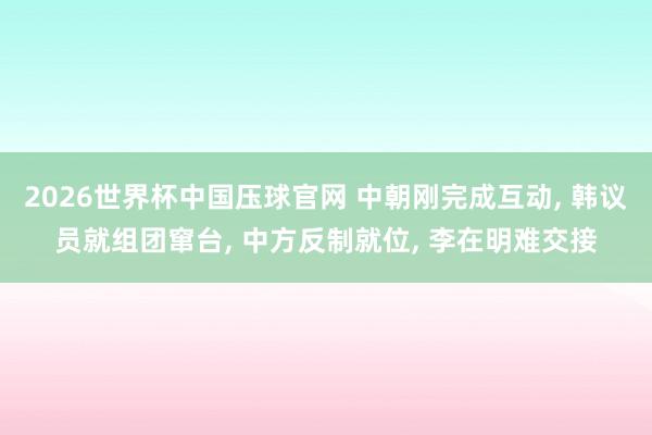 2026世界杯中国压球官网 中朝刚完成互动， 韩议员就组团窜台， 中方反制就位， 李在明难交接
