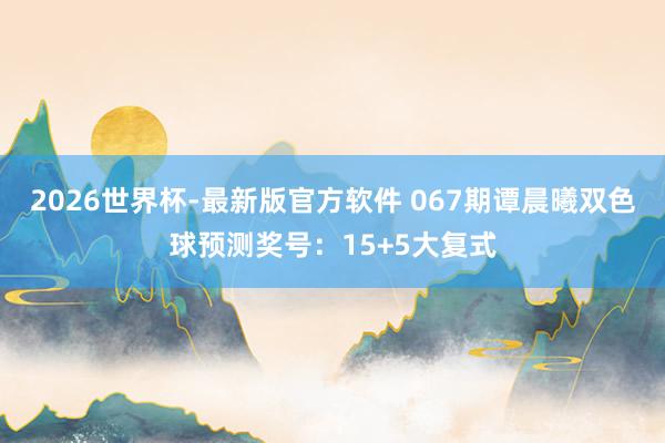 2026世界杯-最新版官方软件 067期谭晨曦双色球预测奖号：15+5大复式
