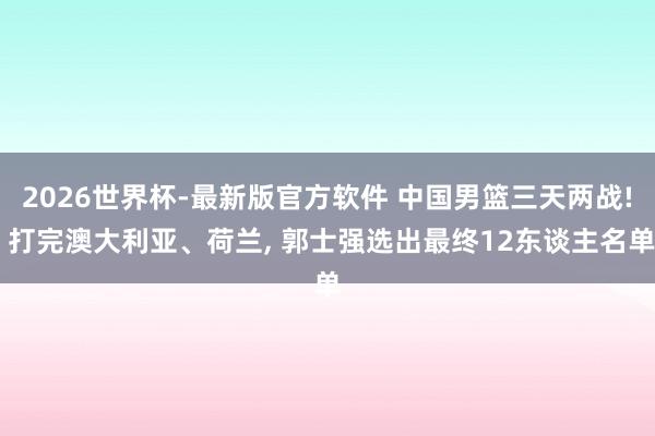2026世界杯-最新版官方软件 中国男篮三天两战! 打完澳大利亚、荷兰， 郭士强选出最终12东谈主名单