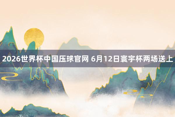 2026世界杯中国压球官网 6月12日寰宇杯两场送上