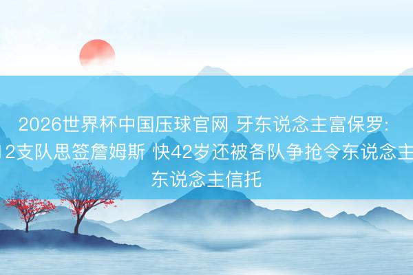 2026世界杯中国压球官网 牙东说念主富保罗: 10-12支队思签詹姆斯 快42岁还被各队争抢令东说念主信托
