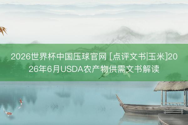 2026世界杯中国压球官网 [点评文书|玉米]2026年6月USDA农产物供需文书解读