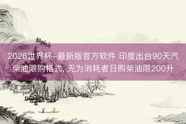2026世界杯-最新版官方软件 印度出台90天汽柴油限购格式， 无为消耗者日购柴油限200升