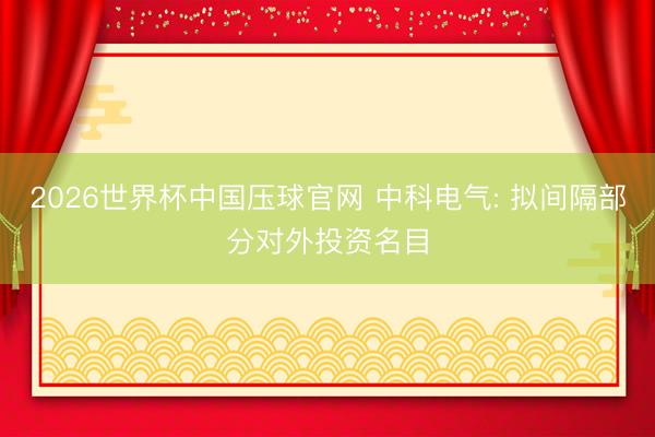 2026世界杯中国压球官网 中科电气: 拟间隔部分对外投资名目