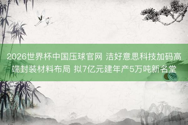 2026世界杯中国压球官网 洁好意思科技加码高端封装材料布局 拟7亿元建年产5万吨新名堂