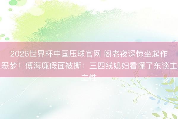 2026世界杯中国压球官网 阁老夜深惊坐起作念恶梦!傅海廉假面被撕:三四线媳妇看懂了东谈主性