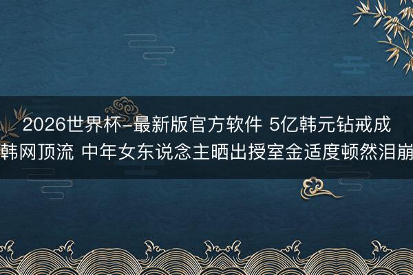 2026世界杯-最新版官方软件 5亿韩元钻戒成韩网顶流 中年女东说念主晒出授室金适度顿然泪崩