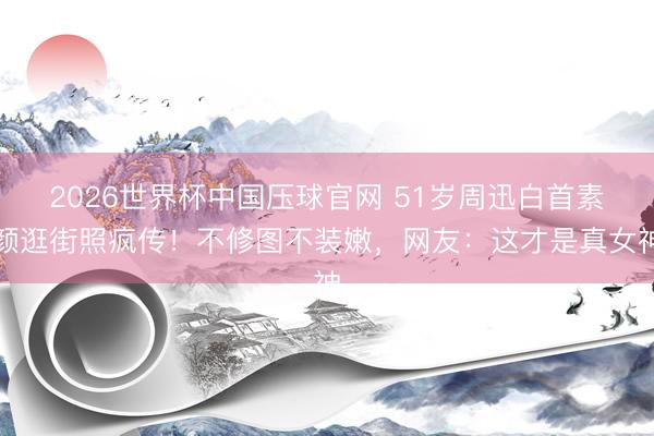 2026世界杯中国压球官网 51岁周迅白首素颜逛街照疯传！不修图不装嫩，网友：这才是真女神