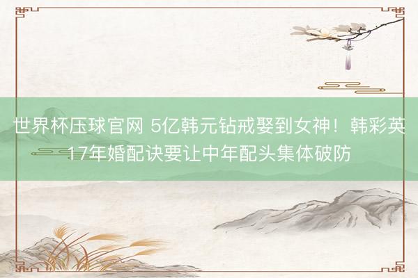 世界杯压球官网 5亿韩元钻戒娶到女神！韩彩英17年婚配诀要让中年配头集体破防