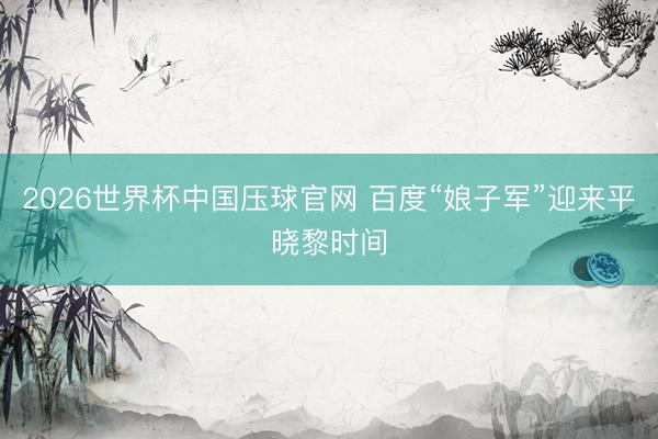2026世界杯中国压球官网 百度“娘子军”迎来平晓黎时间