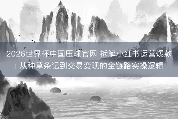 2026世界杯中国压球官网 拆解小红书运营爆款: 从种草条记到交易变现的全链路实操逻辑
