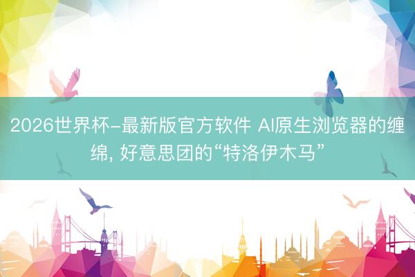 2026世界杯-最新版官方软件 AI原生浏览器的缠绵, 好意思团的“特洛伊木马”
