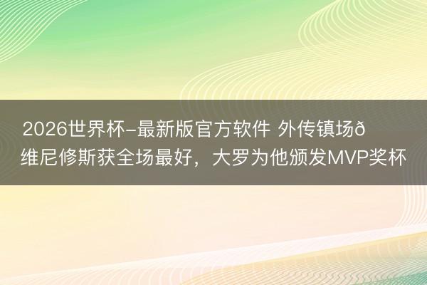 2026世界杯-最新版官方软件 外传镇场🌟维尼修斯获全场最好，<a href=