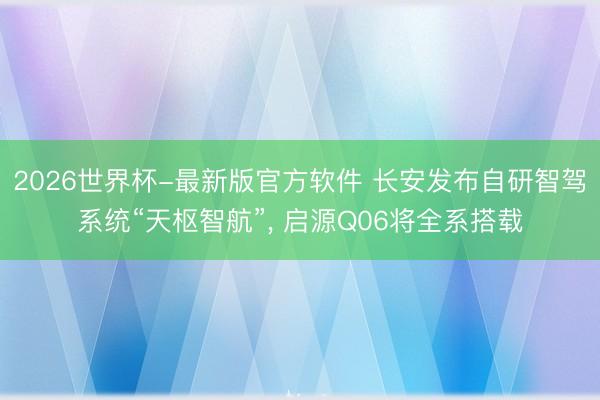 2026世界杯-最新版官方软件 长安发布自研智驾系统“天枢智航”， 启源Q06将全系搭载