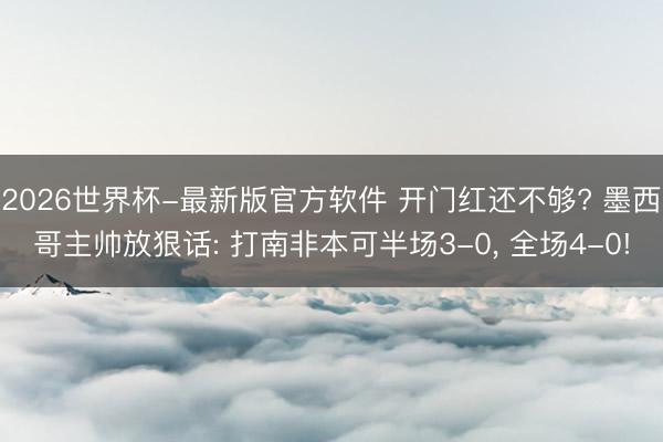 2026世界杯-最新版官方软件 开门红还不够? 墨西哥主帅放狠话: 打南非本可半场3-0， 全场4-0!