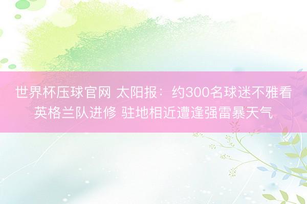 世界杯压球官网 太阳报：约300名球迷不雅看英格兰队进修 驻地相近遭逢强雷暴天气