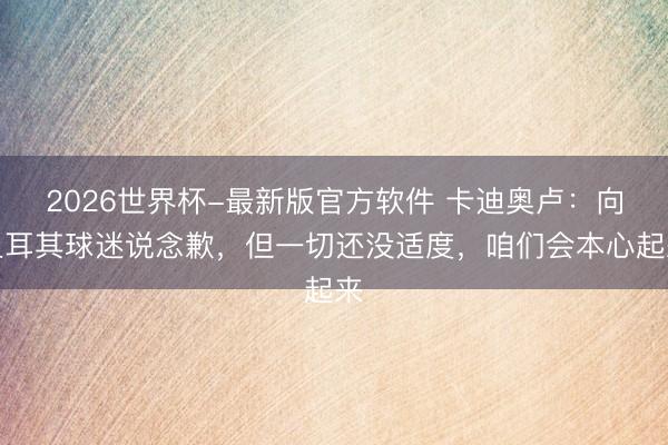 2026世界杯-最新版官方软件 卡迪奥卢：向土耳其球迷说念歉，但一切还没适度，咱们会本心起来