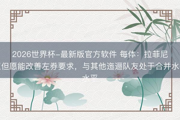 2026世界杯-最新版官方软件 每体：拉菲尼亚但愿能改善左券要求，与其他迤逦队友处于合并水平