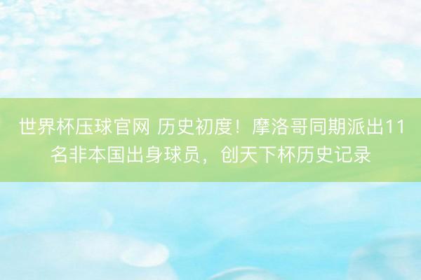 世界杯压球官网 历史初度！摩洛哥同期派出11名非本国出身球员，创天下杯历史记录