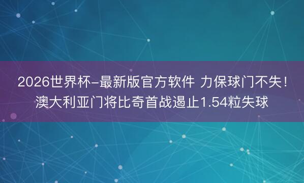 2026世界杯-最新版官方软件 力保球门不失！澳大利亚门将比奇首战遏止1.54粒失球