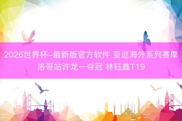 2026世界杯-最新版官方软件 亚巡海外系列赛摩洛哥站许龙一夺冠 林钰鑫T19