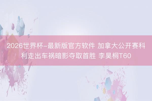 2026世界杯-最新版官方软件 加拿大公开赛科利走出车祸暗影夺取首胜 李昊桐T60