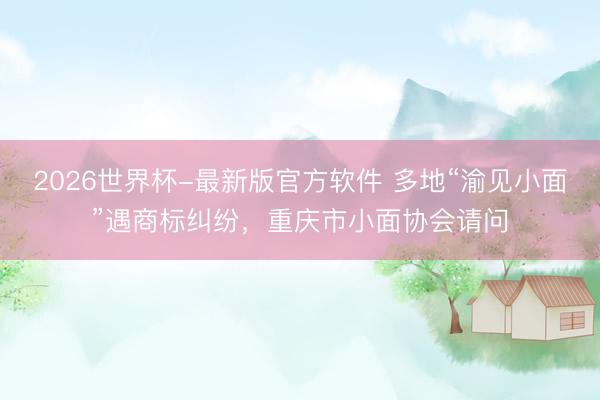 2026世界杯-最新版官方软件 多地“渝见小面”遇商标纠纷，重庆市小面协会请问