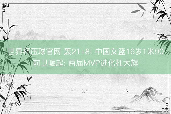 世界杯压球官网 轰21+8! 中国女篮16岁1米90前卫崛起: 两届MVP进化扛大旗