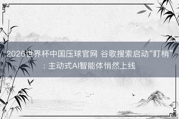2026世界杯中国压球官网 谷歌搜索启动“盯梢”: 主动式AI智能体悄然上线