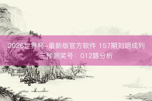 2026世界杯-最新版官方软件 157期刘明成列三预测奖号：012路分析