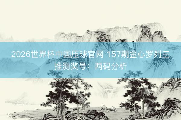 2026世界杯中国压球官网 157期金心罗列三推测奖号：两码分析