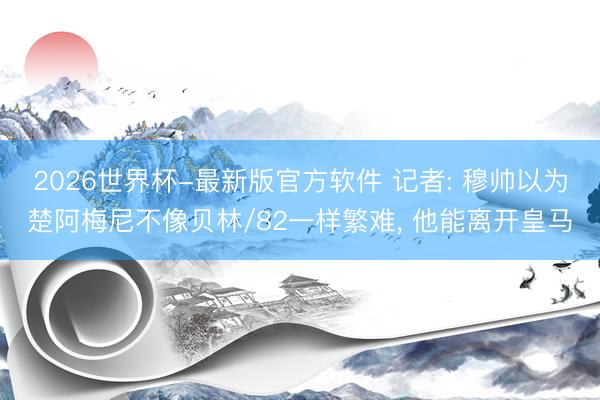 2026世界杯-最新版官方软件 记者: 穆帅以为楚阿梅尼不像贝林/82一样繁难， 他能离开皇马