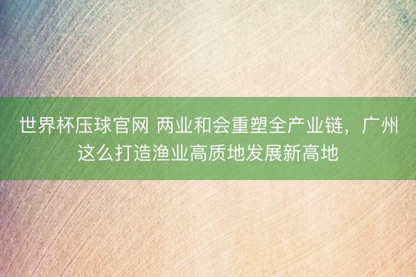 世界杯压球官网 两业和会重塑全产业链，广州这么打造渔业高质地发展新高地