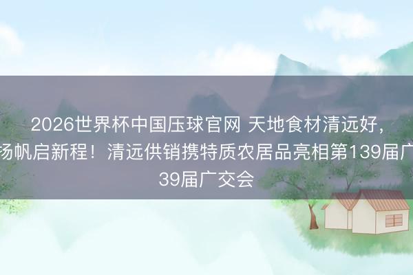 2026世界杯中国压球官网 天地食材清远好，出海扬帆启新程！清远供销携特质农居品亮相第139届广交会