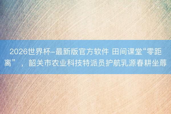2026世界杯-最新版官方软件 田间课堂“零距离” ,韶关市农业科技特派员护航乳源春耕坐蓐