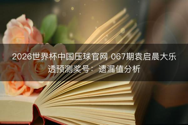 2026世界杯中国压球官网 067期袁启晨大乐透预测奖号：遗漏值分析